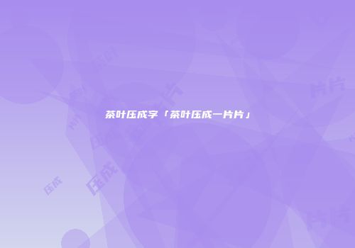 茶叶压成字「茶叶压成一片片」
