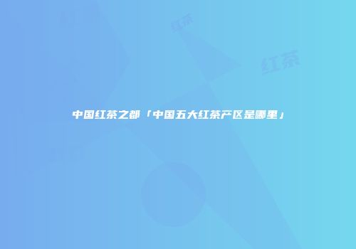 中国红茶之都「中国五大红茶产区是哪里」