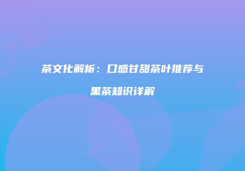 茶文化解析：口感甘甜茶叶推荐与黑茶知识详解