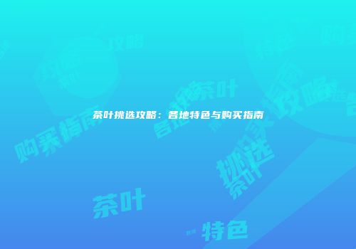 茶叶挑选攻略：各地特色与购买指南