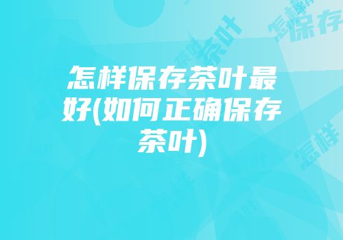怎样保存茶叶最好(如何正确保存茶叶)