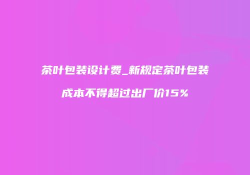 茶叶包装设计费_新规定茶叶包装成本不得超过出厂价15%