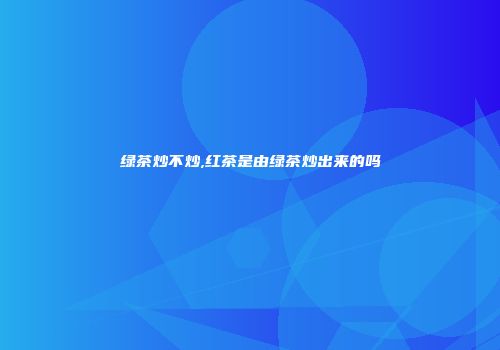 绿茶炒不炒,红茶是由绿茶炒出来的吗