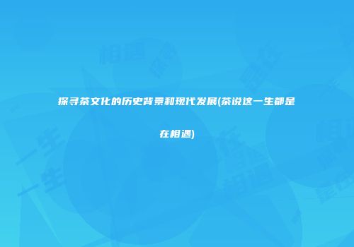 探寻茶文化的历史背景和现代发展(茶说这一生都是在相遇)