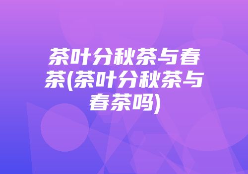 茶叶分秋茶与春茶(茶叶分秋茶与春茶吗)