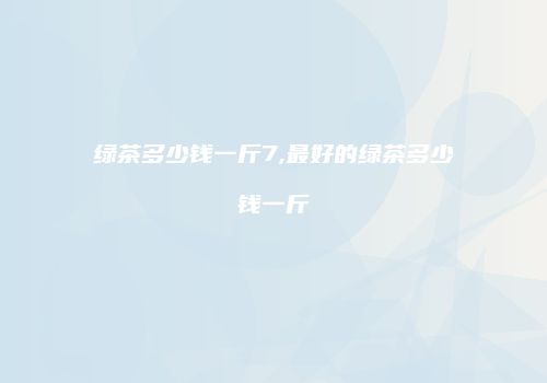 绿茶多少钱一斤7,最好的绿茶多少钱一斤