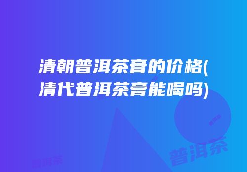 清朝普洱茶膏的价格(清代普洱茶膏能喝吗)