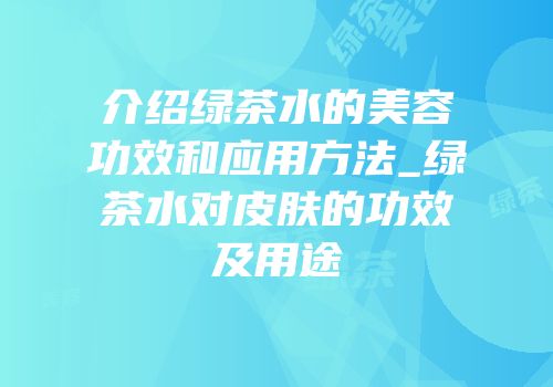 介绍绿茶水的美容功效和应用方法_绿茶水对皮肤的功效及用途