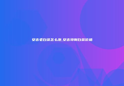 安吉老白茶怎么泡,安吉特制白茶价格
