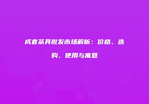 成套茶具批发市场解析：价格、选购、使用与寓意