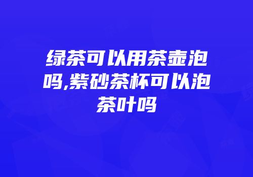 绿茶可以用茶壶泡吗,紫砂茶杯可以泡茶叶吗