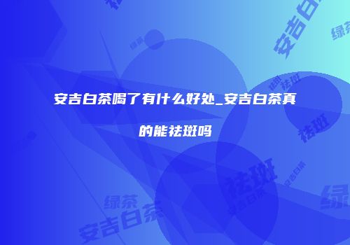 安吉白茶喝了有什么好处_安吉白茶真的能祛斑吗