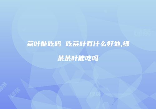 茶叶能吃吗 吃茶叶有什么好处,绿茶茶叶能吃吗