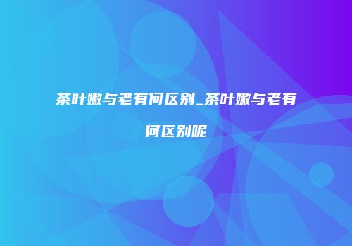 茶叶嫩与老有何区别_茶叶嫩与老有何区别呢