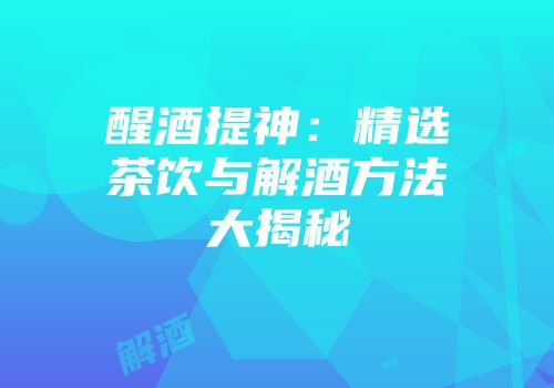 醒酒提神：精选茶饮与解酒方法大揭秘