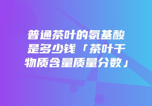 普通茶叶的氨基酸是多少钱「茶叶干物质含量质量分数」