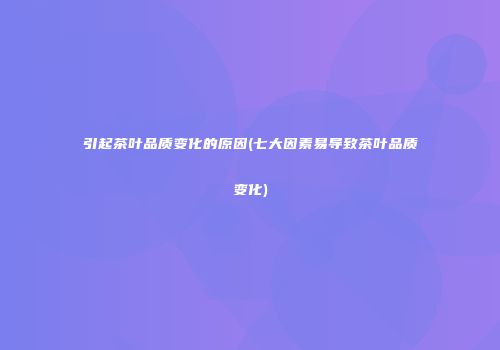 引起茶叶品质变化的原因(七大因素易导致茶叶品质变化)