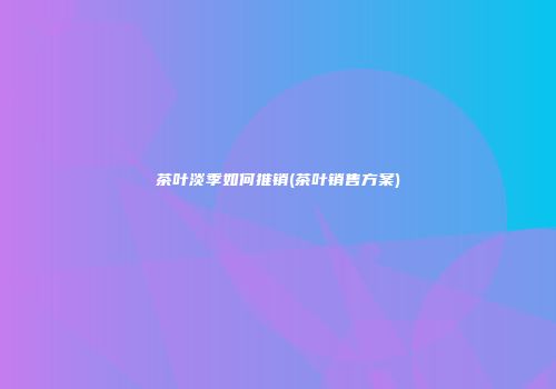 茶叶淡季如何推销(茶叶销售方案)