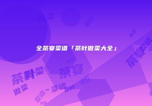 全茶宴菜谱「茶叶做菜大全」