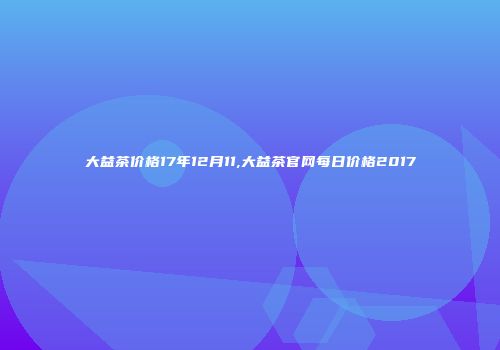 大益茶价格17年12月11,大益茶官网每日价格2017
