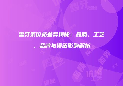 雪牙茶价格差异揭秘：品质、工艺、品牌与渠道影响解析
