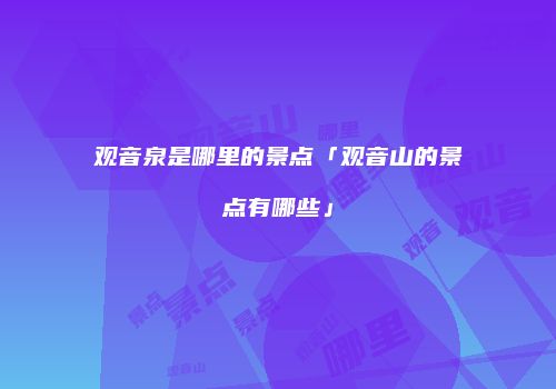 观音泉是哪里的景点「观音山的景点有哪些」