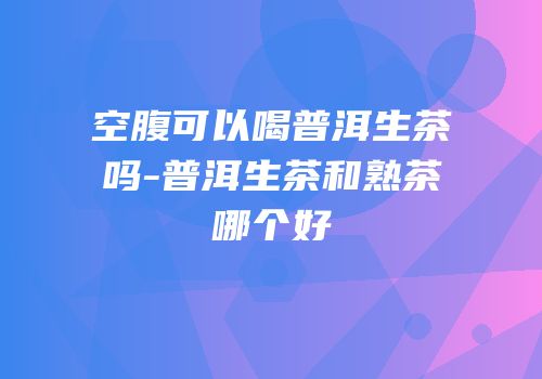 空腹可以喝普洱生茶吗-普洱生茶和熟茶哪个好