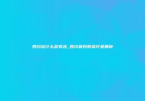 四川出什么茶有名_四川最好的茶叶是哪种