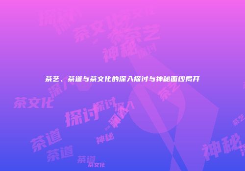茶艺、茶道与茶文化的深入探讨与神秘面纱揭开
