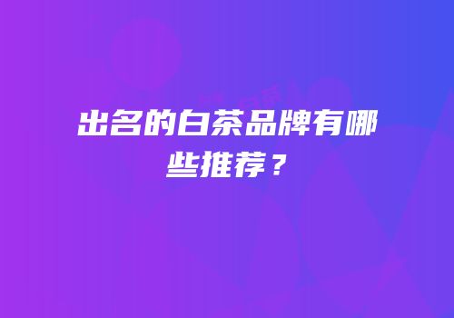 出名的白茶品牌有哪些推荐？