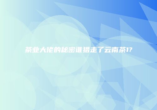 茶业大佬的秘密谁猎走了云南茶1?