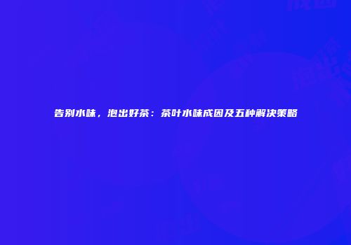 告别水味，泡出好茶：茶叶水味成因及五种解决策略