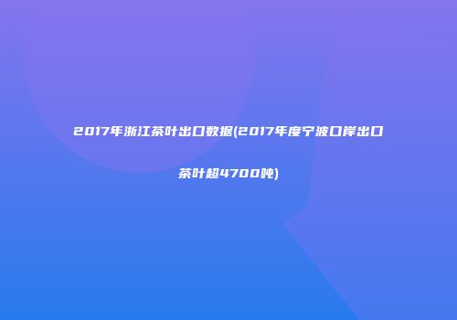 2017年浙江茶叶出口数据(2017年度宁波口岸出口茶叶超4700吨)