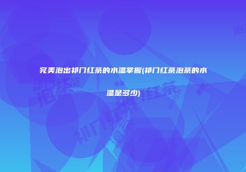 完美泡出祁门红茶的水温掌握(祁门红茶泡茶的水温是多少)