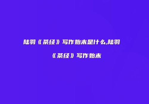 陆羽《茶经》写作始末是什么,陆羽《茶经》写作始末