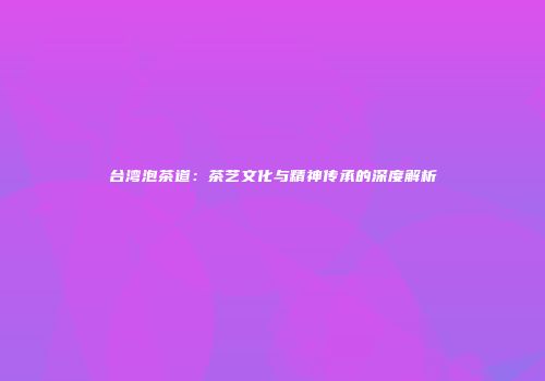 台湾泡茶道：茶艺文化与精神传承的深度解析