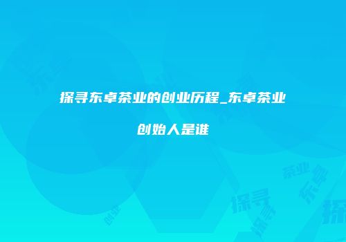 探寻东卓茶业的创业历程_东卓茶业创始人是谁