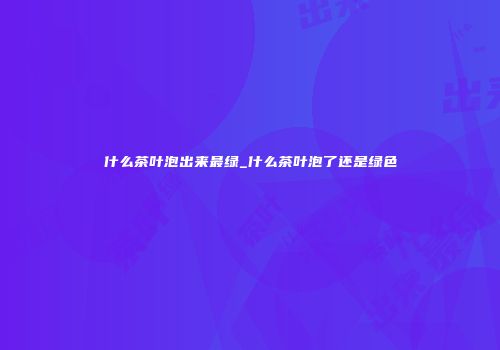 什么茶叶泡出来最绿_什么茶叶泡了还是绿色
