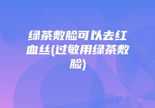 绿茶敷脸可以去红血丝(过敏用绿茶敷脸)