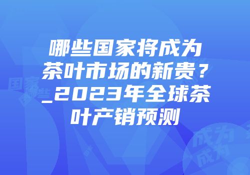 哪些国家将成为茶叶市场的新贵？_2023年全球茶叶产销预测