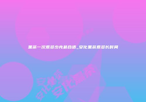 黑茶一次煮多少克最合适_安化黑茶煮多长时间