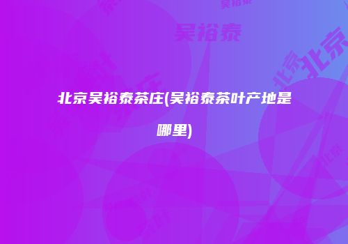 北京吴裕泰茶庄(吴裕泰茶叶产地是哪里)