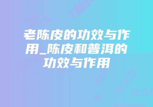 老陈皮的功效与作用_陈皮和普洱的功效与作用