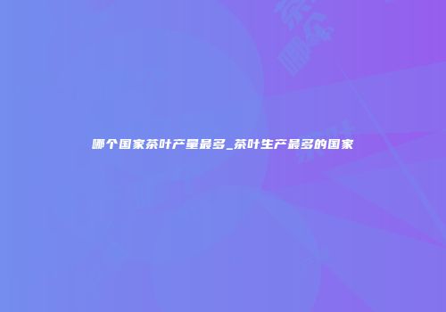 哪个国家茶叶产量最多_茶叶生产最多的国家