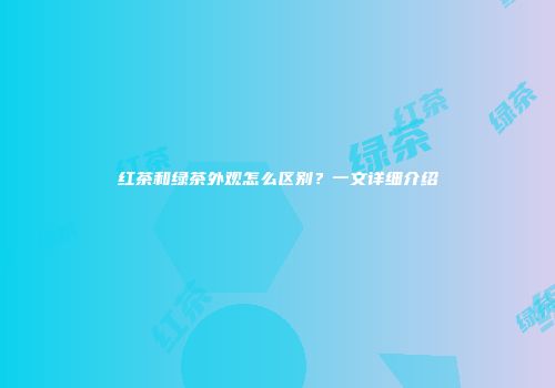 红茶和绿茶外观怎么区别？一文详细介绍