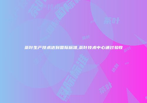 茶叶生产技术达到国际标准,茶叶技术中心通过验收