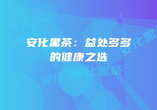 安化黑茶：益处多多的健康之选