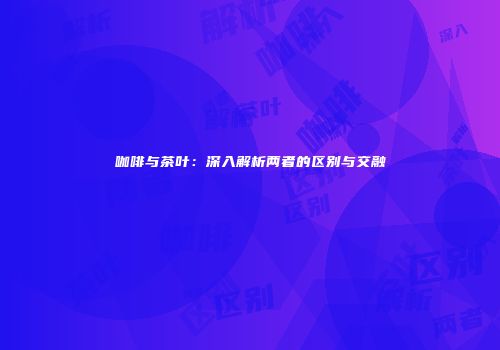 咖啡与茶叶：深入解析两者的区别与交融