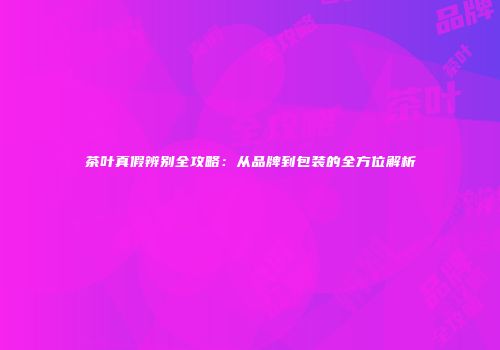 茶叶真假辨别全攻略：从品牌到包装的全方位解析