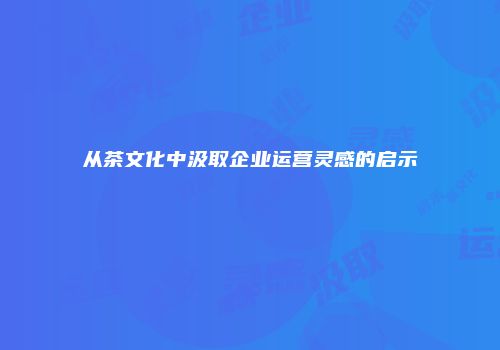 从茶文化中汲取企业运营灵感的启示